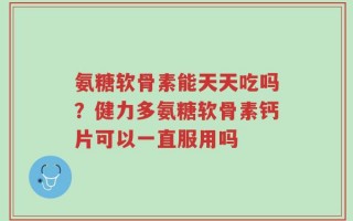 氨糖软骨素能天天吃吗？健力多氨糖软骨素钙片可以一直服用吗