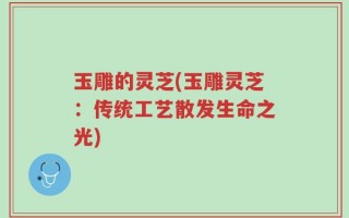 玉雕的灵芝(玉雕灵芝：传统工艺散发生命之光)