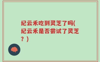 纪云禾吃到灵芝了吗(纪云禾是否尝试了灵芝？)