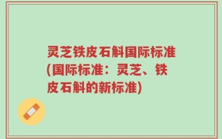 灵芝铁皮石斛国际标准(国际标准：灵芝、铁皮石斛的新标准)