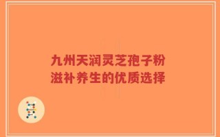 九州天润灵芝孢子粉 滋补养生的优质选择