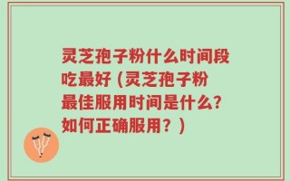 灵芝孢子粉什么时间段吃最好 (灵芝孢子粉最佳服用时间是什么？如何正确服用？)