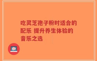 吃灵芝孢子粉时适合的配乐 提升养生体验的音乐之选