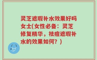 灵芝遮瑕补水效果好吗女士(女性必备：灵芝修复精华，祛痘遮瑕补水的效果如何？)