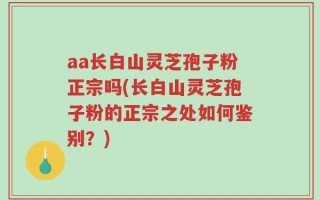 aa长白山灵芝孢子粉正宗吗(长白山灵芝孢子粉的正宗之处如何鉴别？)