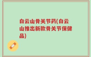 白云山骨关节药(白云山推出新款骨关节保健品)