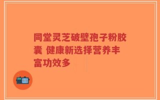 同堂灵芝破壁孢子粉胶囊 健康新选择营养丰富功效多