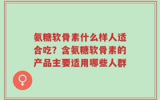 氨糖软骨素什么样人适合吃？含氨糖软骨素的产品主要适用哪些人群