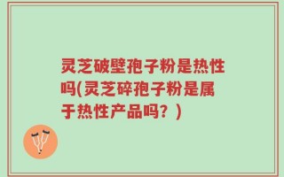 灵芝破壁孢子粉是热性吗(灵芝碎孢子粉是属于热性产品吗？)