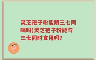 灵芝孢子粉能跟三七同喝吗(灵芝孢子粉能与三七同时食用吗？