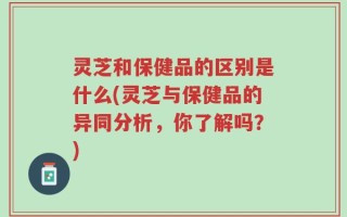 灵芝和保健品的区别是什么(灵芝与保健品的异同分析，你了解吗？)