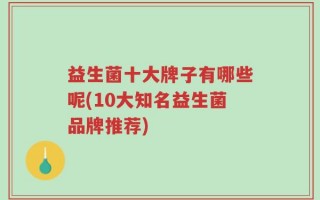 益生菌十大牌子有哪些呢(10大知名益生菌品牌推荐)