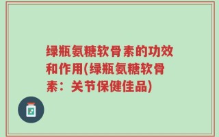 绿瓶氨糖软骨素的功效和作用(绿瓶氨糖软骨素：关节保健佳品)
