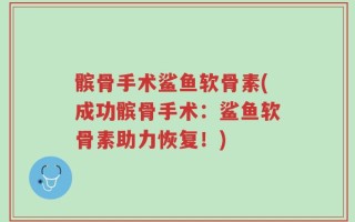 髌骨手术鲨鱼软骨素(成功髌骨手术：鲨鱼软骨素助力恢复！)