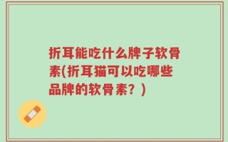 折耳能吃什么牌子软骨素(折耳猫可以吃哪些品牌的软骨素？)