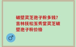 破壁灵芝孢子粉多钱？吉林抚松玉秀堂灵芝破壁孢子粉价格