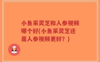 小鱼采灵芝和人参视频哪个好(小鱼采灵芝还是人参视频更好？)