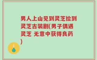 男人上山见到灵芝捡到灵芝古装剧(男子偶遇灵芝 无意中获得良药)