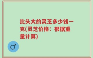 比头大的灵芝多少钱一克(灵芝价格：根据重量计算)