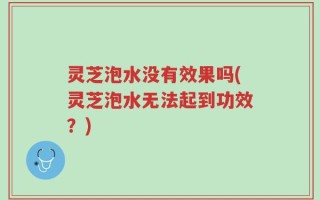 灵芝泡水没有效果吗(灵芝泡水无法起到功效？)