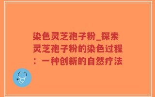 染色灵芝孢子粉_探索灵芝孢子粉的染色过程：一种创新的自然疗法