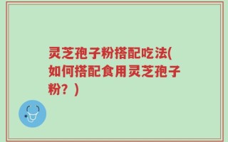 灵芝孢子粉搭配吃法(如何搭配食用灵芝孢子粉？)