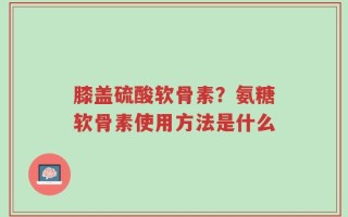 膝盖硫酸软骨素？氨糖软骨素使用方法是什么