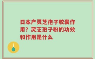 日本产灵芝孢子胶囊作用？灵芝孢子粉的功效和作用是什么