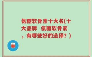 氨糖软骨素十大名(十大品牌  氨糖软骨素，有哪些好的选择？)