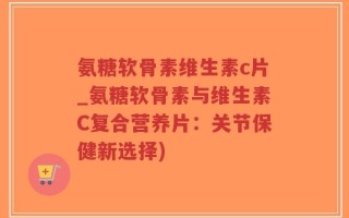 氨糖软骨素维生素c片_氨糖软骨素与维生素C复合营养片：关节保健新选择)