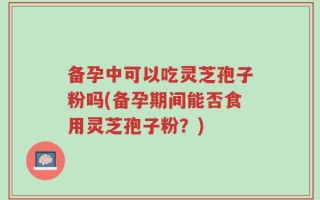 备孕中可以吃灵芝孢子粉吗(备孕期间能否食用灵芝孢子粉？)