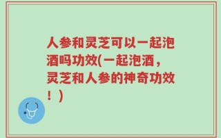 人参和灵芝可以一起泡酒吗功效(一起泡酒，灵芝和人参的神奇功效！)