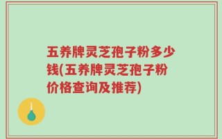 五养牌灵芝孢子粉多少钱(五养牌灵芝孢子粉价格查询及推荐)