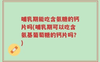 哺乳期能吃含氨糖的钙片吗(哺乳期可以吃含氨基葡萄糖的钙片吗？)