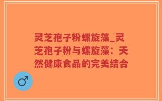灵芝孢子粉螺旋藻_灵芝孢子粉与螺旋藻：天然健康食品的完美结合