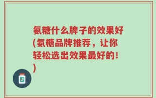 氨糖什么牌子的效果好(氨糖品牌推荐，让你轻松选出效果最好的！)