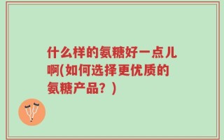 什么样的氨糖好一点儿啊(如何选择更优质的氨糖产品？)