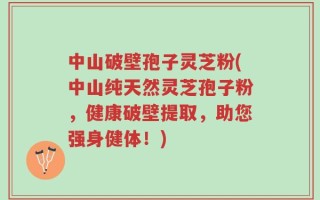 中山破壁孢子灵芝粉(中山纯天然灵芝孢子粉，健康破壁提取，助您强身健体！)