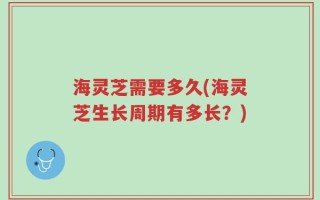 海灵芝需要多久(海灵芝生长周期有多长？)