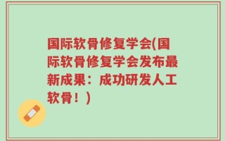 国际软骨修复学会(国际软骨修复学会发布最新成果：成功研发人工软骨！)