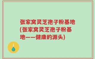 张家窝灵芝孢子粉基地(张家窝灵芝孢子粉基地——健康的源头)