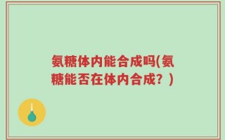 氨糖体内能合成吗(氨糖能否在体内合成？)