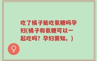 吃了橘子能吃氨糖吗孕妇(橘子和氨糖可以一起吃吗？孕妇需知。)