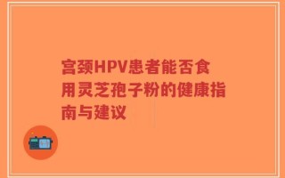 宫颈HPV患者能否食用灵芝孢子粉的健康指南与建议