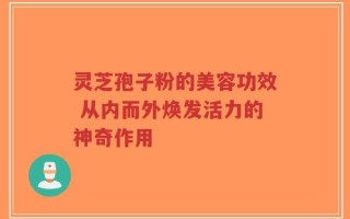 灵芝孢子粉的美容功效 从内而外焕发活力的神奇作用