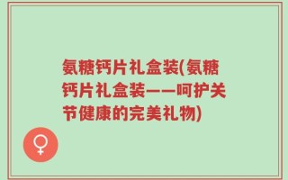 氨糖钙片礼盒装(氨糖钙片礼盒装——呵护关节健康的完美礼物)