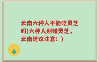 云南六种人不能吃灵芝吗(六种人别碰灵芝，云南建议注意！)