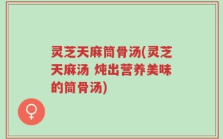 灵芝天麻筒骨汤(灵芝天麻汤 炖出营养美味的筒骨汤)