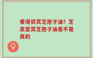 香港货灵芝孢子油？芝圣堂灵芝孢子油是不是真的