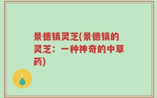 景德镇灵芝(景德镇的灵芝：一种神奇的中草药)